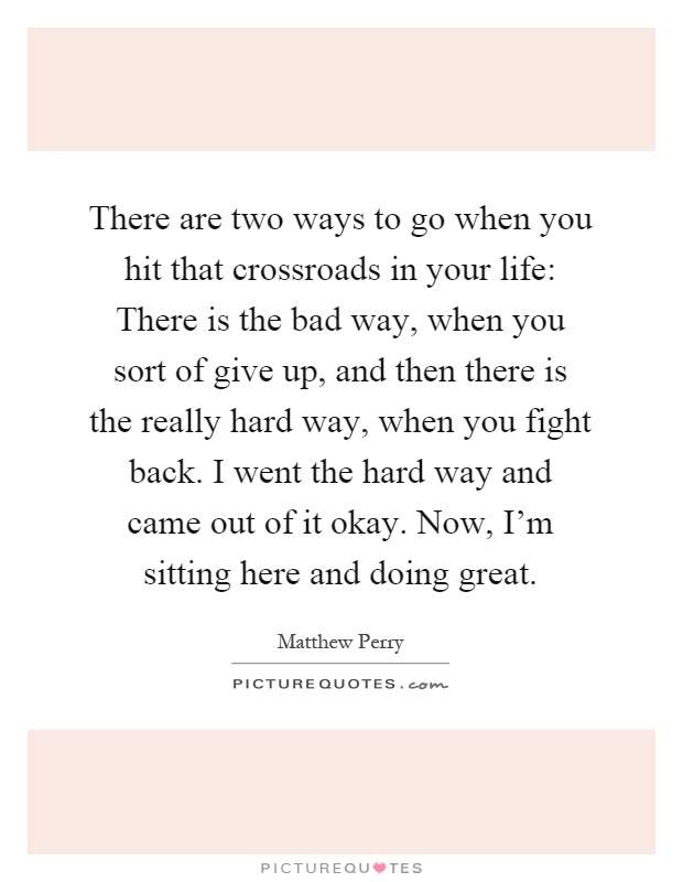 There are two ways to go when you hit that crossroads in your life: There is the bad way, when you sort of give up, and then there is the really hard way, when you fight back. I went the hard way and came out of it okay. Now, I'm sitting here and doing great Picture Quote #1