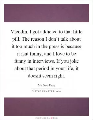 Vicodin, I got addicted to that little pill. The reason I don’t talk about it too much in the press is because it isnt funny, and I love to be funny in interviews. If you joke about that period in your life, it doesnt seem right Picture Quote #1
