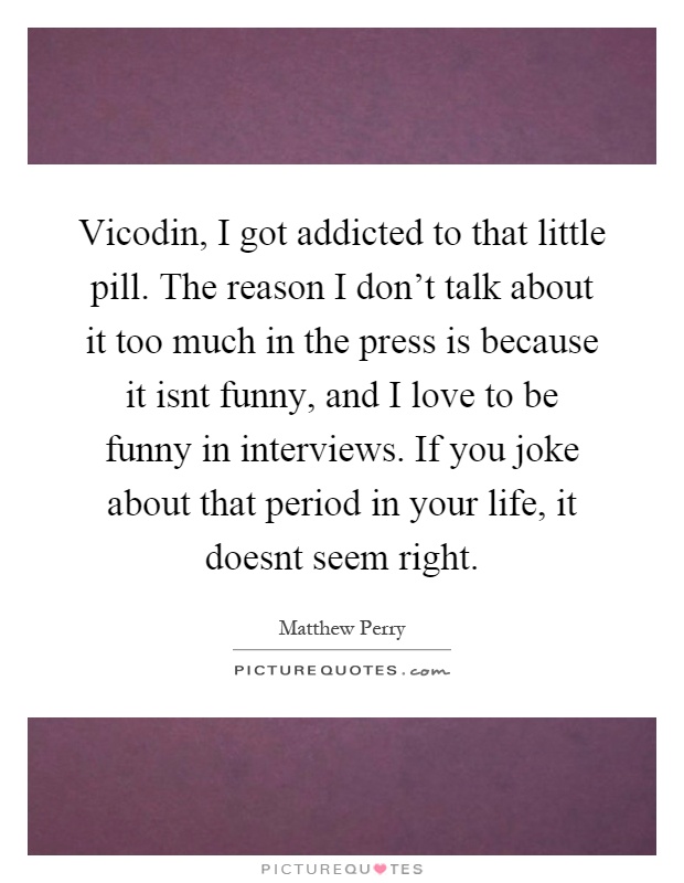 Vicodin, I got addicted to that little pill. The reason I don't talk about it too much in the press is because it isnt funny, and I love to be funny in interviews. If you joke about that period in your life, it doesnt seem right Picture Quote #1