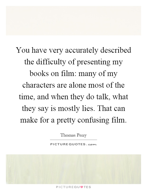 You have very accurately described the difficulty of presenting my books on film: many of my characters are alone most of the time, and when they do talk, what they say is mostly lies. That can make for a pretty confusing film Picture Quote #1