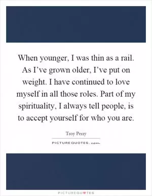 When younger, I was thin as a rail. As I’ve grown older, I’ve put on weight. I have continued to love myself in all those roles. Part of my spirituality, I always tell people, is to accept yourself for who you are Picture Quote #1