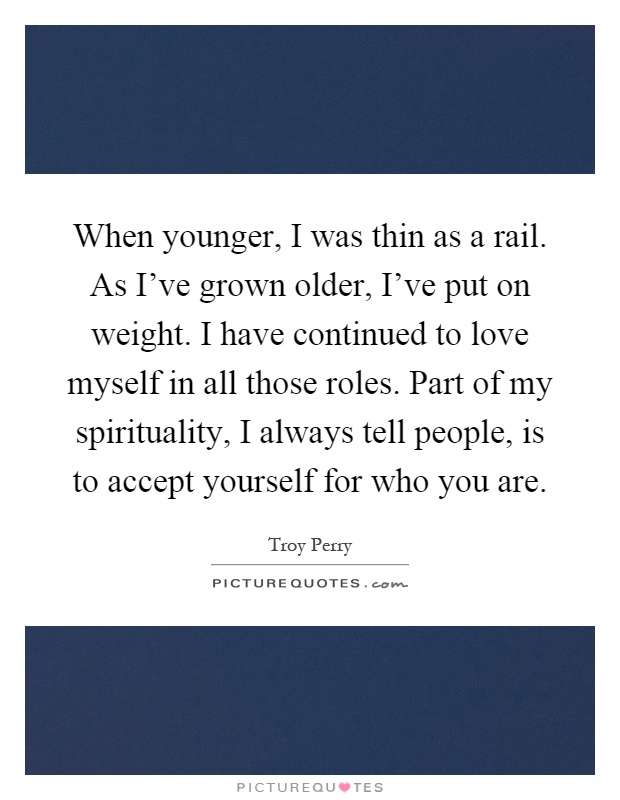 When younger, I was thin as a rail. As I've grown older, I've put on weight. I have continued to love myself in all those roles. Part of my spirituality, I always tell people, is to accept yourself for who you are Picture Quote #1
