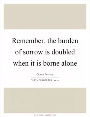 Remember, the burden of sorrow is doubled when it is borne alone Picture Quote #1