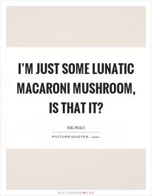 I’m just some lunatic macaroni mushroom, is that it? Picture Quote #1