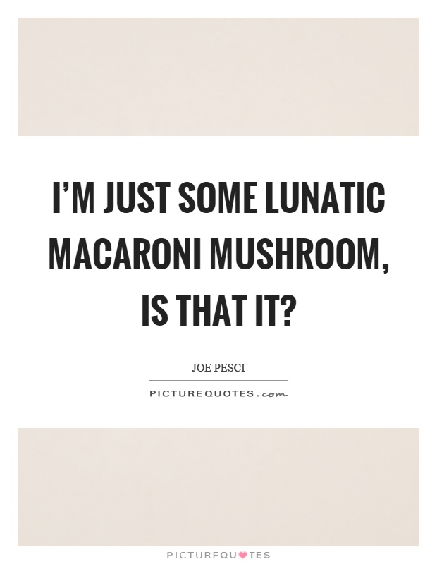 I'm just some lunatic macaroni mushroom, is that it? Picture Quote #1