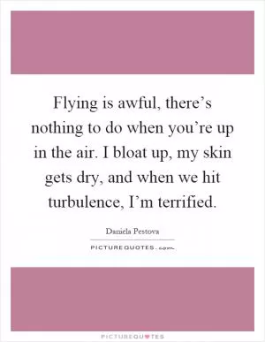 Flying is awful, there’s nothing to do when you’re up in the air. I bloat up, my skin gets dry, and when we hit turbulence, I’m terrified Picture Quote #1