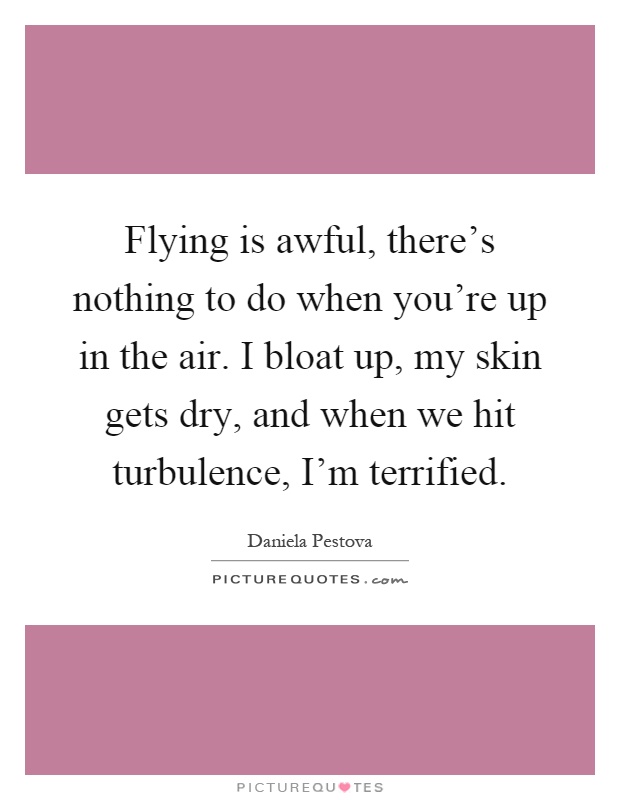 Flying is awful, there's nothing to do when you're up in the air. I bloat up, my skin gets dry, and when we hit turbulence, I'm terrified Picture Quote #1
