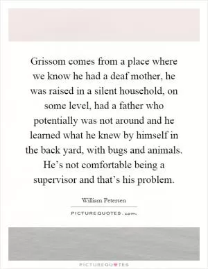 Grissom comes from a place where we know he had a deaf mother, he was raised in a silent household, on some level, had a father who potentially was not around and he learned what he knew by himself in the back yard, with bugs and animals. He’s not comfortable being a supervisor and that’s his problem Picture Quote #1