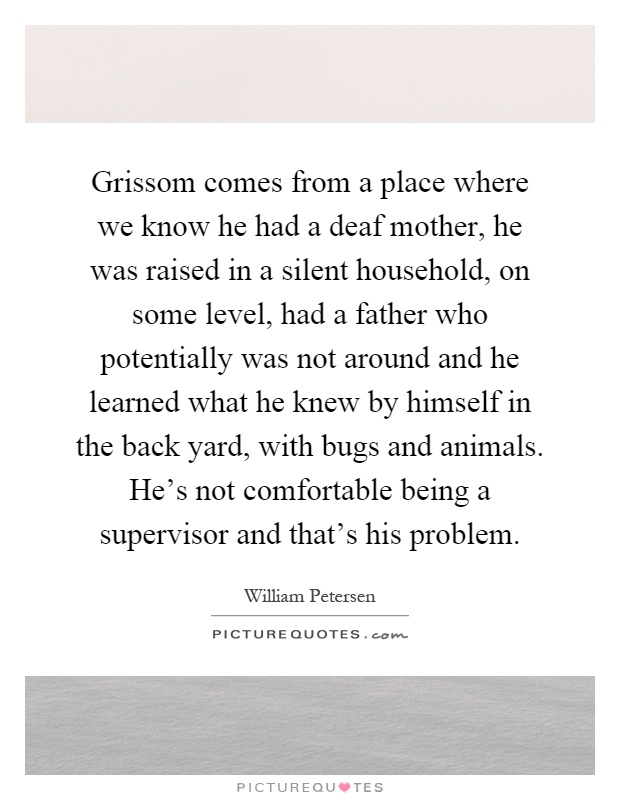 Grissom comes from a place where we know he had a deaf mother, he was raised in a silent household, on some level, had a father who potentially was not around and he learned what he knew by himself in the back yard, with bugs and animals. He's not comfortable being a supervisor and that's his problem Picture Quote #1