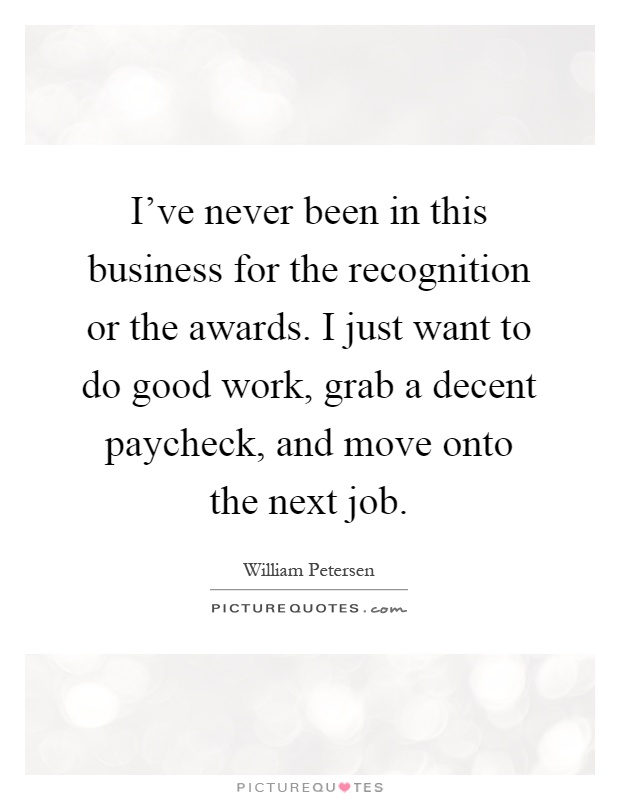 I've never been in this business for the recognition or the awards. I just want to do good work, grab a decent paycheck, and move onto the next job Picture Quote #1