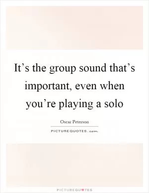 It’s the group sound that’s important, even when you’re playing a solo Picture Quote #1