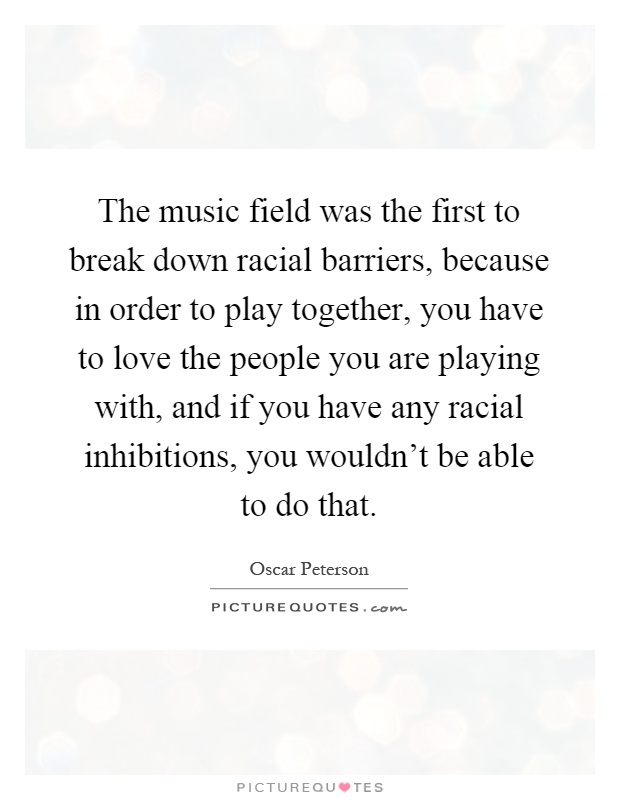 The music field was the first to break down racial barriers, because in order to play together, you have to love the people you are playing with, and if you have any racial inhibitions, you wouldn't be able to do that Picture Quote #1