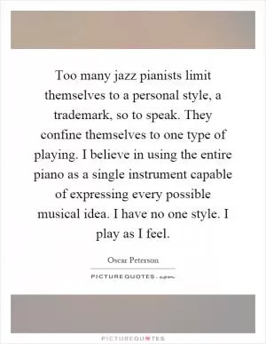 Too many jazz pianists limit themselves to a personal style, a trademark, so to speak. They confine themselves to one type of playing. I believe in using the entire piano as a single instrument capable of expressing every possible musical idea. I have no one style. I play as I feel Picture Quote #1