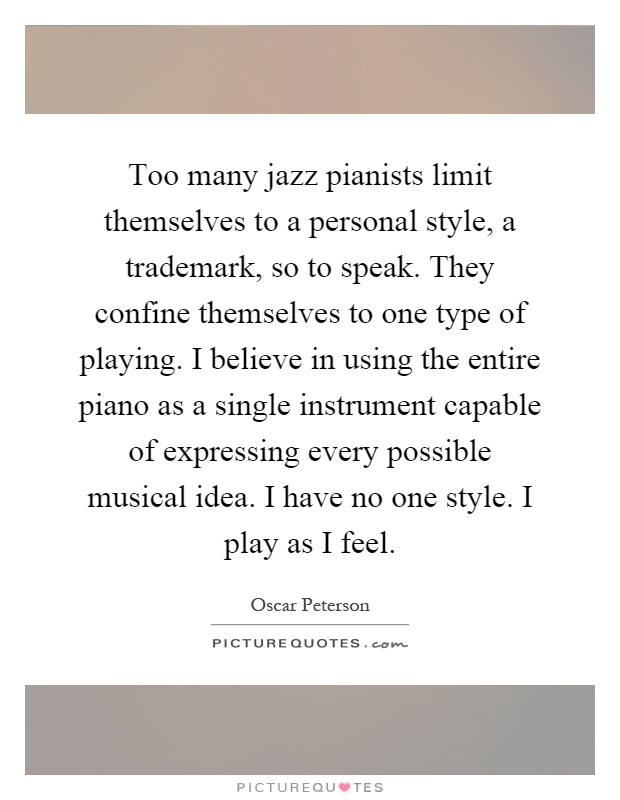 Too many jazz pianists limit themselves to a personal style, a trademark, so to speak. They confine themselves to one type of playing. I believe in using the entire piano as a single instrument capable of expressing every possible musical idea. I have no one style. I play as I feel Picture Quote #1