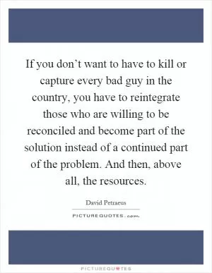 If you don’t want to have to kill or capture every bad guy in the country, you have to reintegrate those who are willing to be reconciled and become part of the solution instead of a continued part of the problem. And then, above all, the resources Picture Quote #1