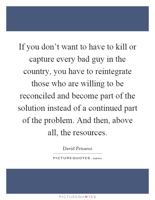 If you don't want to have to kill or capture every bad guy in the country, you have to reintegrate those who are willing to be reconciled and become part of the solution instead of a continued part of the problem. And then, above all, the resources Picture Quote #1