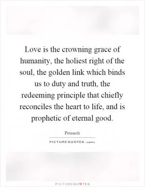 Love is the crowning grace of humanity, the holiest right of the soul, the golden link which binds us to duty and truth, the redeeming principle that chiefly reconciles the heart to life, and is prophetic of eternal good Picture Quote #1