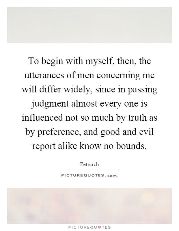 To begin with myself, then, the utterances of men concerning me will differ widely, since in passing judgment almost every one is influenced not so much by truth as by preference, and good and evil report alike know no bounds Picture Quote #1