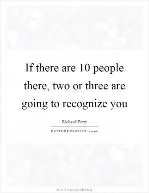 If there are 10 people there, two or three are going to recognize you Picture Quote #1