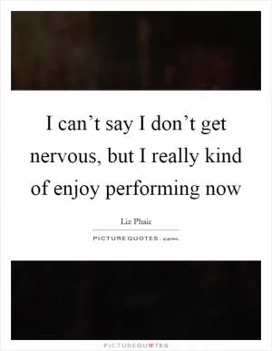 I can’t say I don’t get nervous, but I really kind of enjoy performing now Picture Quote #1