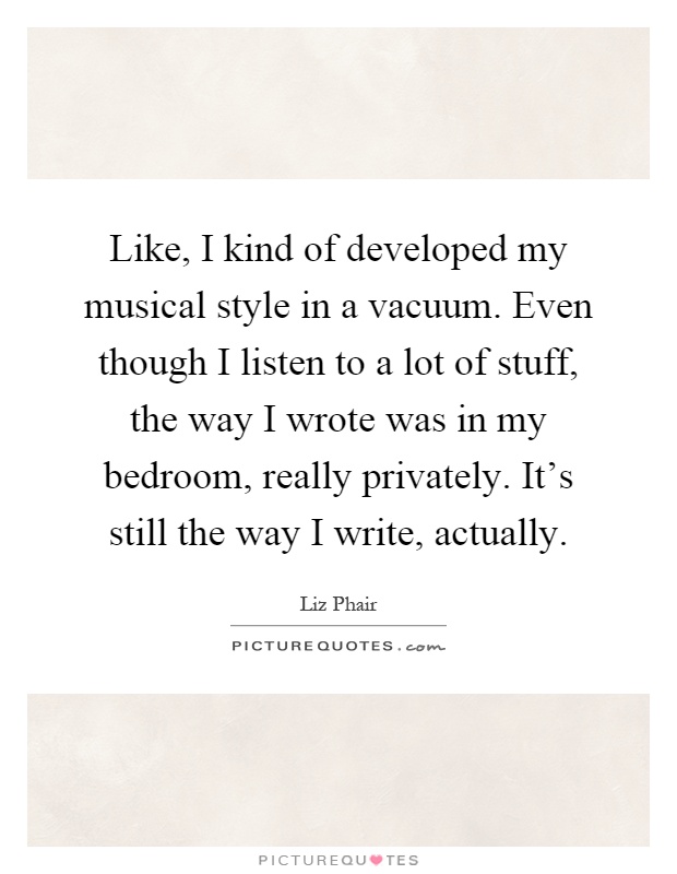 Like, I kind of developed my musical style in a vacuum. Even though I listen to a lot of stuff, the way I wrote was in my bedroom, really privately. It's still the way I write, actually Picture Quote #1