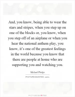 And, you know, being able to wear the stars and stripes, when you step up on one of the blocks or, you know, when you step off of an airplane or when you hear the national anthem play, you know, it’s one of the greatest feelings in the world because you know that there are people at home who are supporting you and watching you Picture Quote #1