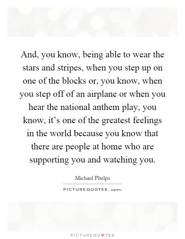 And, you know, being able to wear the stars and stripes, when you step up on one of the blocks or, you know, when you step off of an airplane or when you hear the national anthem play, you know, it's one of the greatest feelings in the world because you know that there are people at home who are supporting you and watching you Picture Quote #1