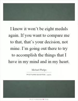 I know it won’t be eight medals again. If you want to compare me to that, that’s your decision, not mine. I’m going out there to try to accomplish the things that I have in my mind and in my heart Picture Quote #1