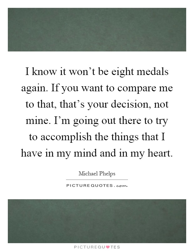 I know it won't be eight medals again. If you want to compare me to that, that's your decision, not mine. I'm going out there to try to accomplish the things that I have in my mind and in my heart Picture Quote #1