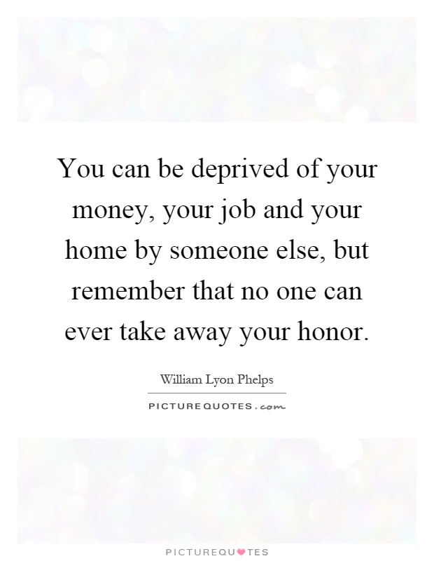 You can be deprived of your money, your job and your home by someone else, but remember that no one can ever take away your honor Picture Quote #1