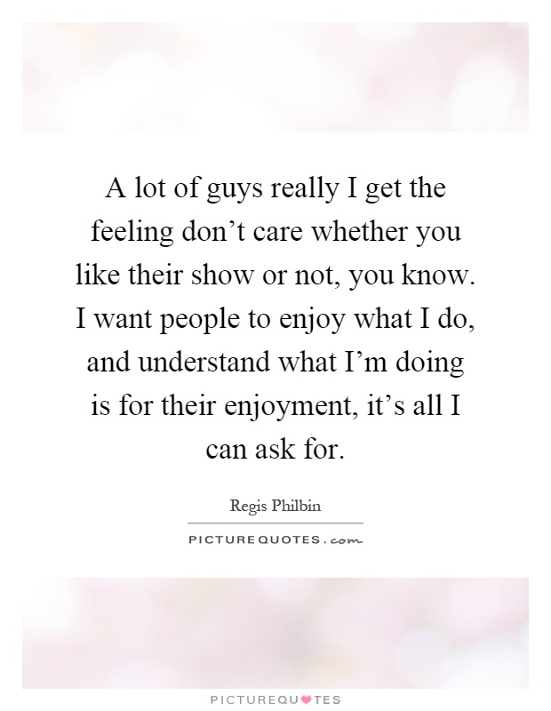 A lot of guys really I get the feeling don't care whether you like their show or not, you know. I want people to enjoy what I do, and understand what I'm doing is for their enjoyment, it's all I can ask for Picture Quote #1