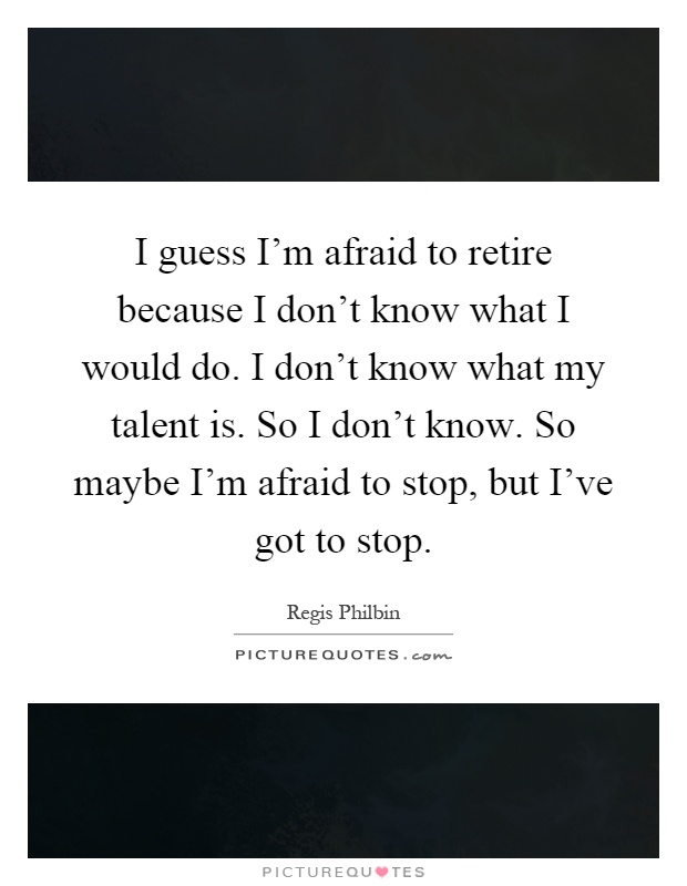 I guess I'm afraid to retire because I don't know what I would do. I don't know what my talent is. So I don't know. So maybe I'm afraid to stop, but I've got to stop Picture Quote #1