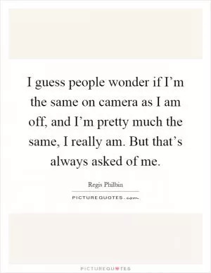 I guess people wonder if I’m the same on camera as I am off, and I’m pretty much the same, I really am. But that’s always asked of me Picture Quote #1