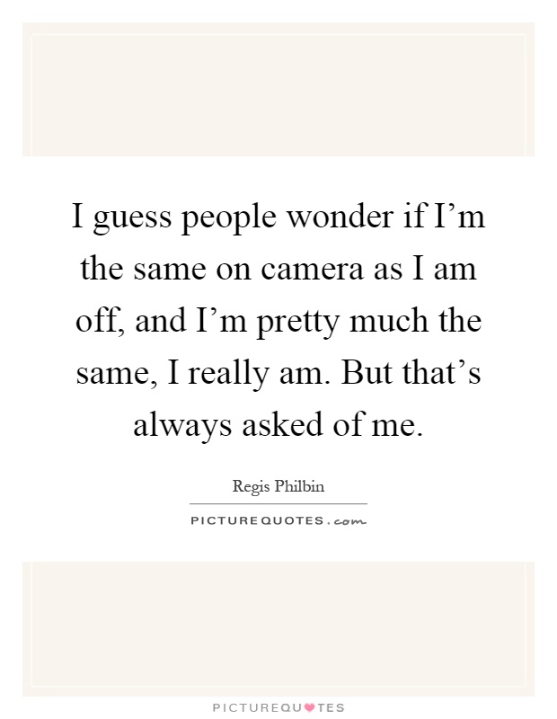 I guess people wonder if I'm the same on camera as I am off, and I'm pretty much the same, I really am. But that's always asked of me Picture Quote #1