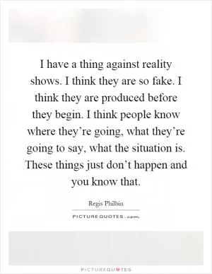 I have a thing against reality shows. I think they are so fake. I think they are produced before they begin. I think people know where they’re going, what they’re going to say, what the situation is. These things just don’t happen and you know that Picture Quote #1