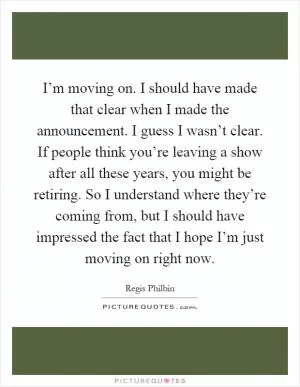 I’m moving on. I should have made that clear when I made the announcement. I guess I wasn’t clear. If people think you’re leaving a show after all these years, you might be retiring. So I understand where they’re coming from, but I should have impressed the fact that I hope I’m just moving on right now Picture Quote #1