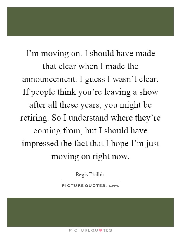 I'm moving on. I should have made that clear when I made the announcement. I guess I wasn't clear. If people think you're leaving a show after all these years, you might be retiring. So I understand where they're coming from, but I should have impressed the fact that I hope I'm just moving on right now Picture Quote #1