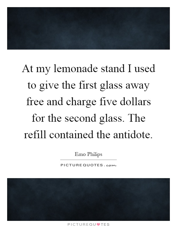 At my lemonade stand I used to give the first glass away free and charge five dollars for the second glass. The refill contained the antidote Picture Quote #1