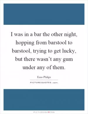 I was in a bar the other night, hopping from barstool to barstool, trying to get lucky, but there wasn’t any gum under any of them Picture Quote #1