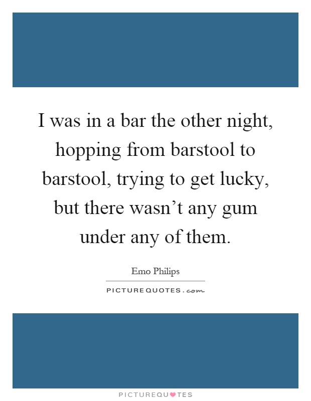 I was in a bar the other night, hopping from barstool to barstool, trying to get lucky, but there wasn't any gum under any of them Picture Quote #1