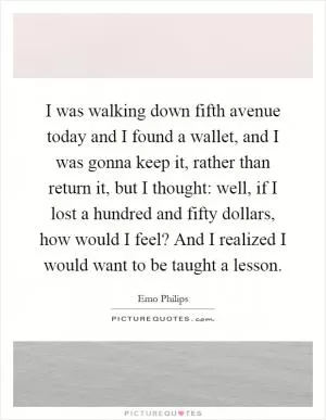 I was walking down fifth avenue today and I found a wallet, and I was gonna keep it, rather than return it, but I thought: well, if I lost a hundred and fifty dollars, how would I feel? And I realized I would want to be taught a lesson Picture Quote #1