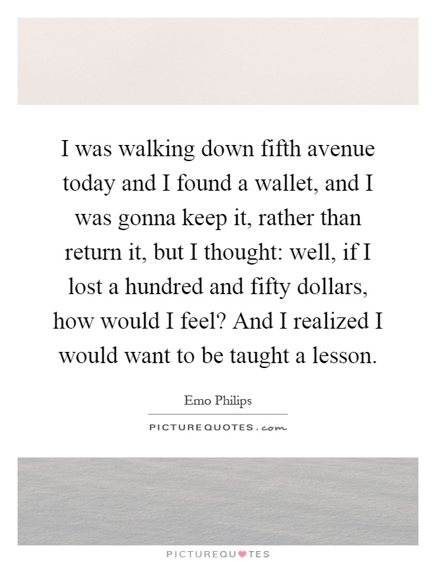 I was walking down fifth avenue today and I found a wallet, and I was gonna keep it, rather than return it, but I thought: well, if I lost a hundred and fifty dollars, how would I feel? And I realized I would want to be taught a lesson Picture Quote #1