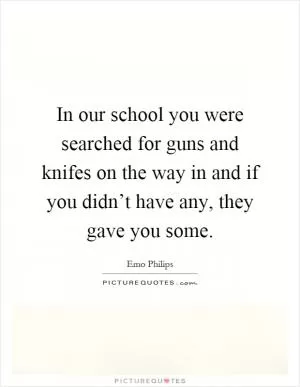 In our school you were searched for guns and knifes on the way in and if you didn’t have any, they gave you some Picture Quote #1