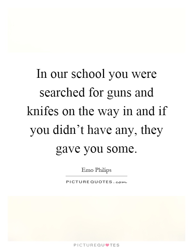 In our school you were searched for guns and knifes on the way in and if you didn't have any, they gave you some Picture Quote #1