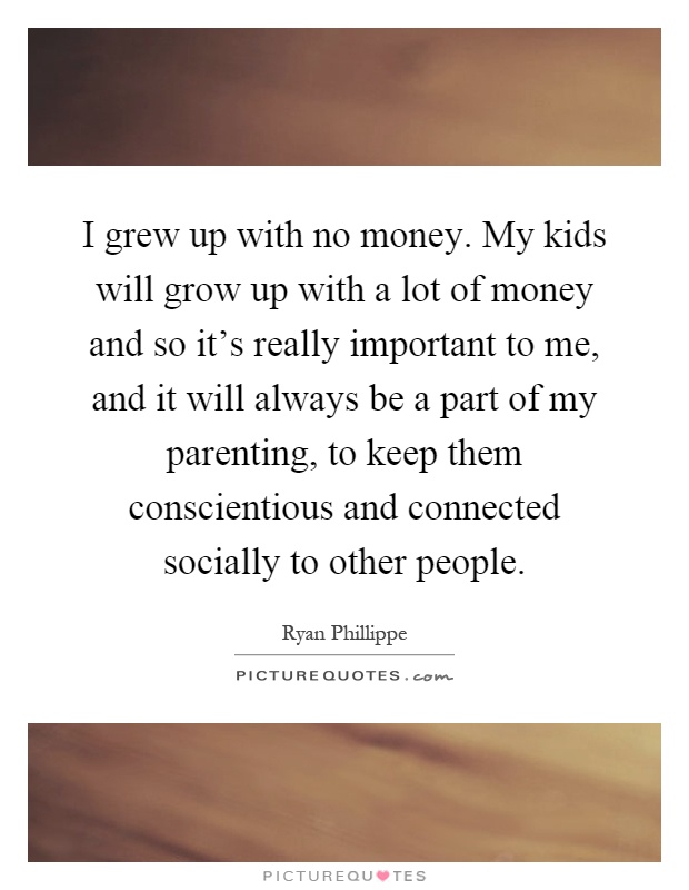 I grew up with no money. My kids will grow up with a lot of money and so it's really important to me, and it will always be a part of my parenting, to keep them conscientious and connected socially to other people Picture Quote #1