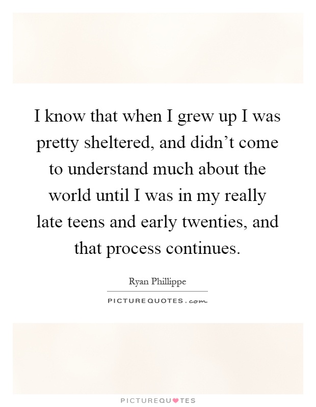 I know that when I grew up I was pretty sheltered, and didn't come to understand much about the world until I was in my really late teens and early twenties, and that process continues Picture Quote #1