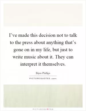I’ve made this decision not to talk to the press about anything that’s gone on in my life, but just to write music about it. They can interpret it themselves Picture Quote #1