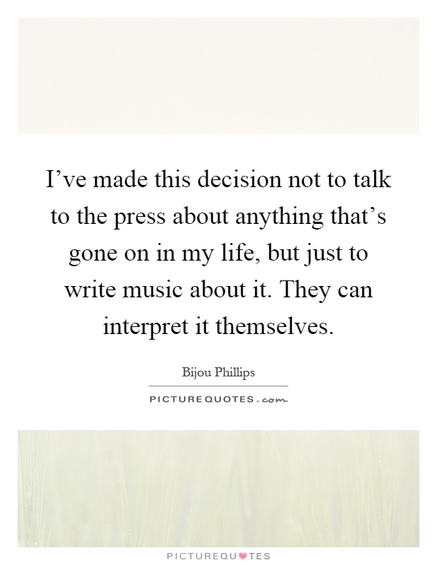I've made this decision not to talk to the press about anything that's gone on in my life, but just to write music about it. They can interpret it themselves Picture Quote #1