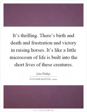 It’s thrilling. There’s birth and death and frustration and victory in raising horses. It’s like a little microcosm of life is built into the short lives of these creatures Picture Quote #1