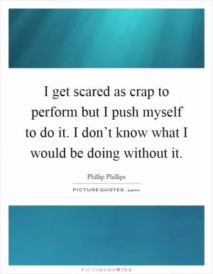 I get scared as crap to perform but I push myself to do it. I don’t know what I would be doing without it Picture Quote #1